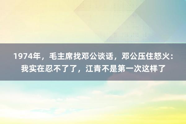 1974年，毛主席找邓公谈话，邓公压住怒火：我实在忍不了了，江青不是第一次这样了