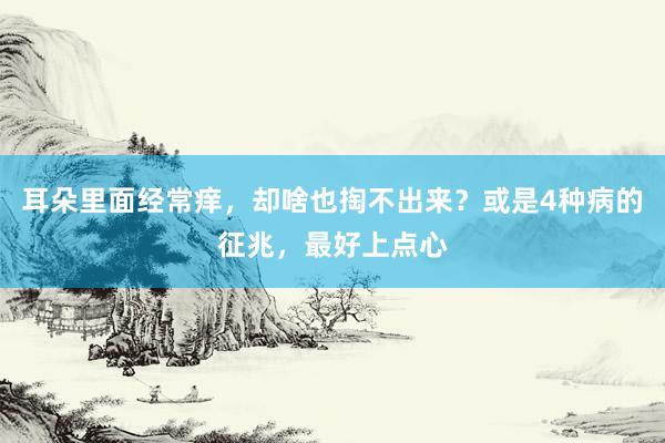 耳朵里面经常痒，却啥也掏不出来？或是4种病的征兆，最好上点心