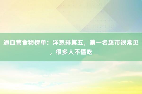 通血管食物榜单：洋葱排第五，第一名超市很常见，很多人不懂吃