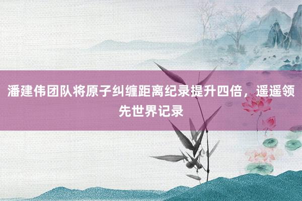 潘建伟团队将原子纠缠距离纪录提升四倍，遥遥领先世界记录