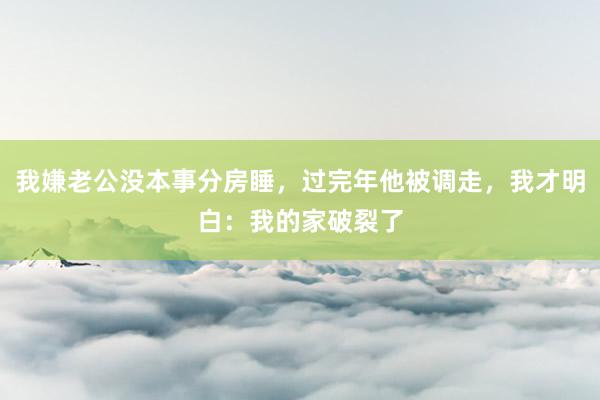 我嫌老公没本事分房睡，过完年他被调走，我才明白：我的家破裂了
