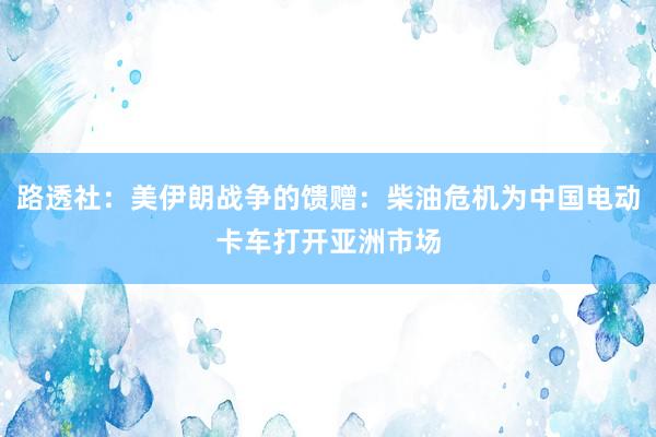 路透社：美伊朗战争的馈赠：柴油危机为中国电动卡车打开亚洲市场