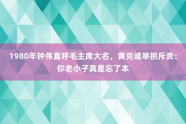 1980年钟伟直呼毛主席大名，黄克诚举拐斥责：你老小子真是忘了本