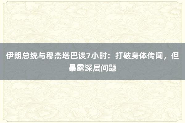 伊朗总统与穆杰塔巴谈7小时：打破身体传闻，但暴露深层问题