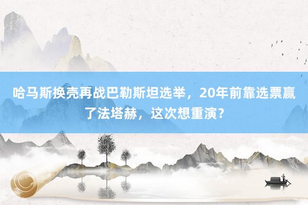 哈马斯换壳再战巴勒斯坦选举，20年前靠选票赢了法塔赫，这次想重演？