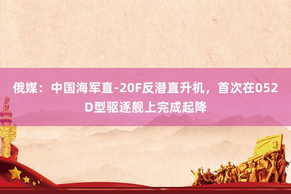 俄媒：中国海军直-20F反潜直升机，首次在052D型驱逐舰上完成起降