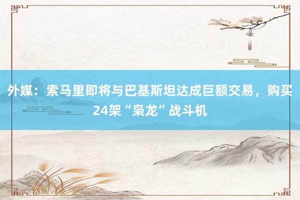 外媒：索马里即将与巴基斯坦达成巨额交易，购买24架“枭龙”战斗机