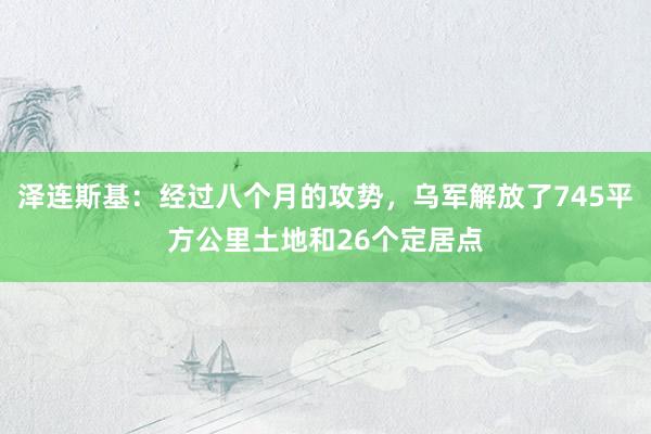 泽连斯基：经过八个月的攻势，乌军解放了745平方公里土地和26个定居点