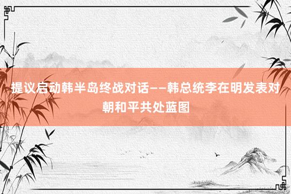 提议启动韩半岛终战对话——韩总统李在明发表对朝和平共处蓝图