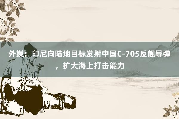 外媒：印尼向陆地目标发射中国C-705反舰导弹，扩大海上打击能力