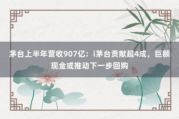 茅台上半年营收907亿：i茅台贡献超4成，巨额现金或推动下一步回购