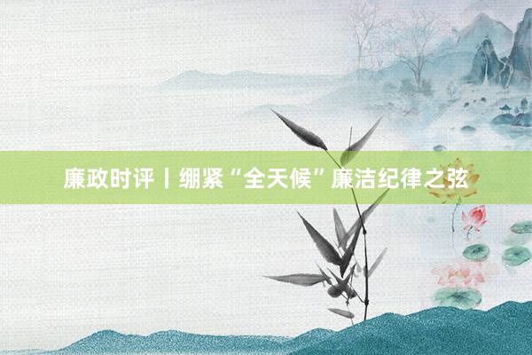 廉政时评丨绷紧“全天候”廉洁纪律之弦