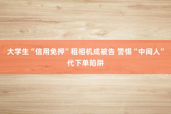 大学生“信用免押”租相机成被告 警惕“中间人”代下单陷阱