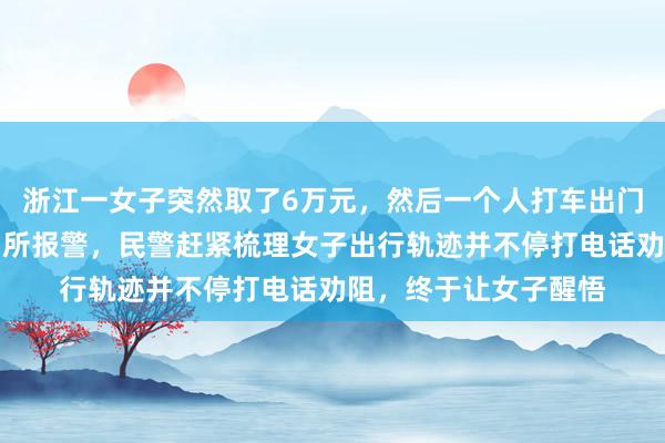 浙江一女子突然取了6万元，然后一个人打车出门，儿子赶紧冲进派出所报警，民警赶紧梳理女子出行轨迹并不停打电话劝阻，终于让女子醒悟