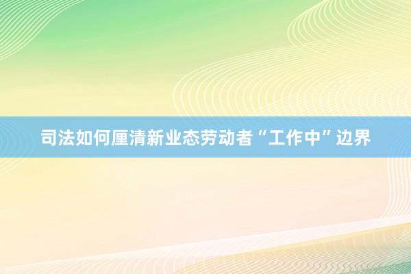 司法如何厘清新业态劳动者“工作中”边界