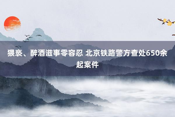 猥亵、醉酒滋事零容忍 北京铁路警方查处650余起案件