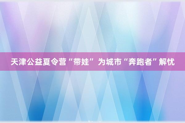 天津公益夏令营“带娃” 为城市“奔跑者”解忧