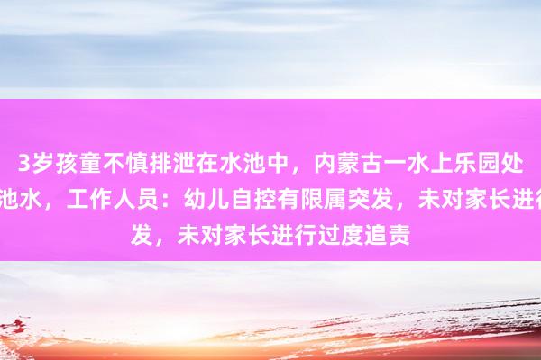 3岁孩童不慎排泄在水池中，内蒙古一水上乐园处置1500吨池水，工作人员：幼儿自控有限属突发，未对家长进行过度追责