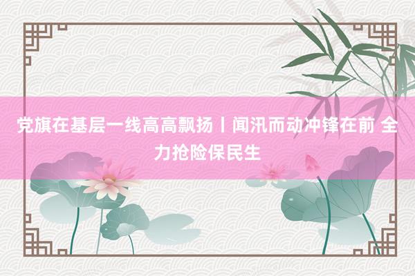 党旗在基层一线高高飘扬丨闻汛而动冲锋在前 全力抢险保民生