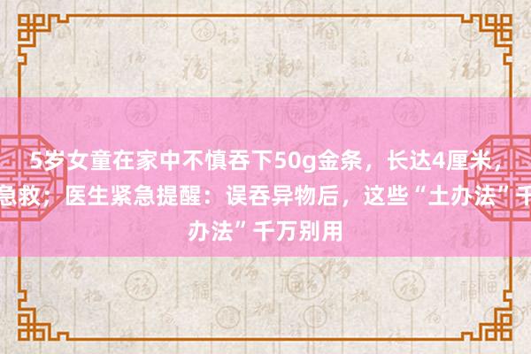 5岁女童在家中不慎吞下50g金条，长达4厘米，被送医急救；医生紧急提醒：误吞异物后，这些“土办法”千万别用