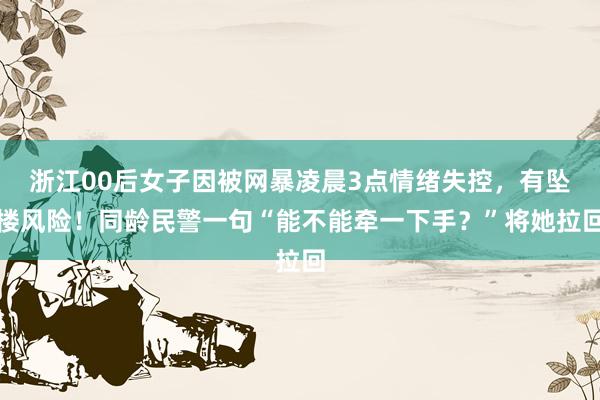 浙江00后女子因被网暴凌晨3点情绪失控，有坠楼风险！同龄民警一句“能不能牵一下手？”将她拉回
