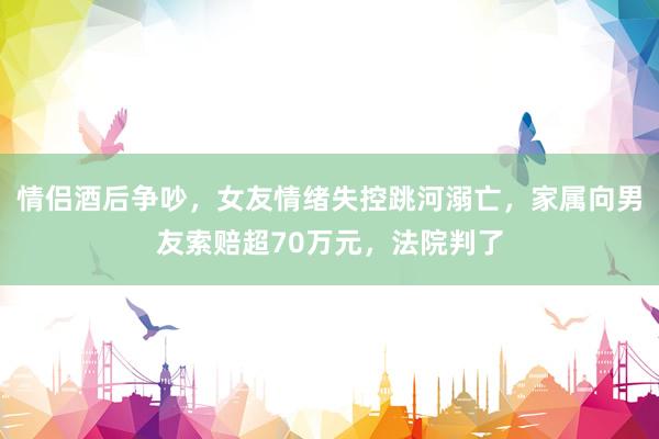 情侣酒后争吵，女友情绪失控跳河溺亡，家属向男友索赔超70万元，法院判了