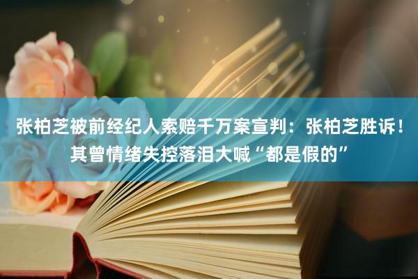 张柏芝被前经纪人索赔千万案宣判：张柏芝胜诉！其曾情绪失控落泪大喊“都是假的”