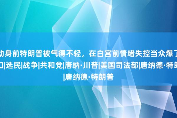 动身前特朗普被气得不轻，在白宫前情绪失控当众爆了粗口|选民|战争|共和党|唐纳·川普|美国司法部|唐纳德·特朗普