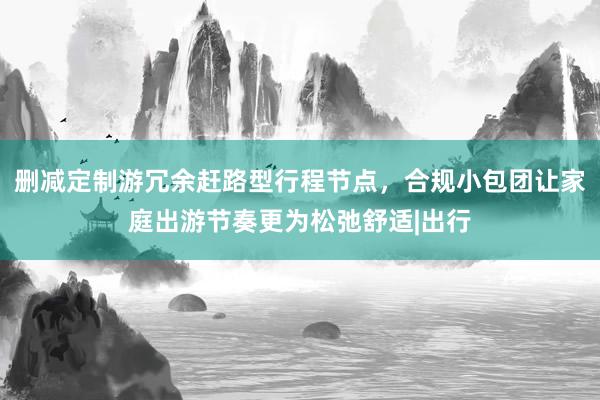 删减定制游冗余赶路型行程节点，合规小包团让家庭出游节奏更为松弛舒适|出行