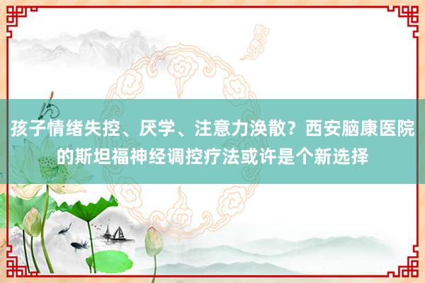 孩子情绪失控、厌学、注意力涣散？西安脑康医院的斯坦福神经调控疗法或许是个新选择
