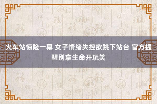 火车站惊险一幕 女子情绪失控欲跳下站台 官方提醒别拿生命开玩笑