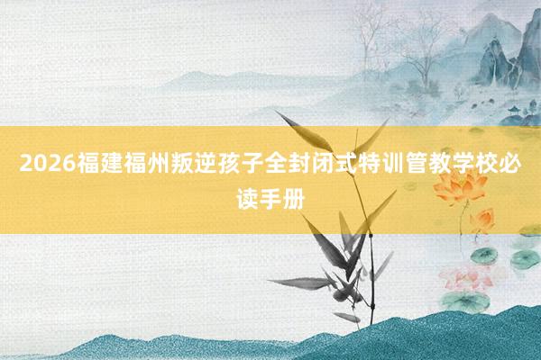 2026福建福州叛逆孩子全封闭式特训管教学校必读手册