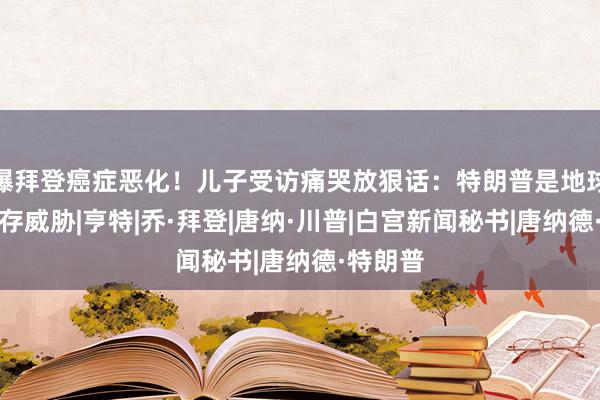 曝拜登癌症恶化！儿子受访痛哭放狠话：特朗普是地球唯一生存威胁|亨特|乔·拜登|唐纳·川普|白宫新闻秘书|唐纳德·特朗普