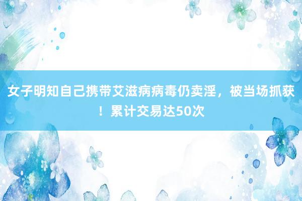 女子明知自己携带艾滋病病毒仍卖淫，被当场抓获！累计交易达50次