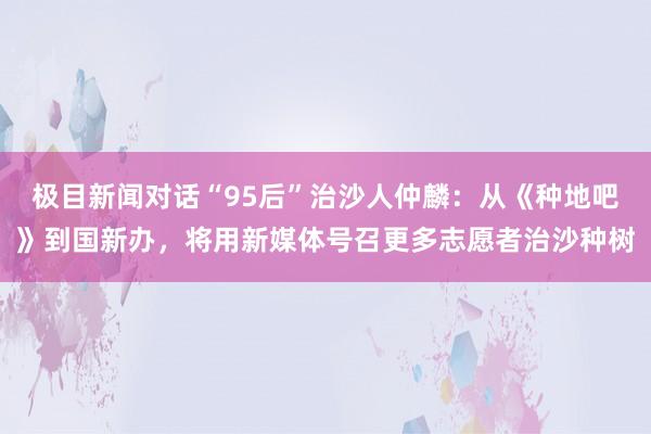 极目新闻对话“95后”治沙人仲麟：从《种地吧》到国新办，将用新媒体号召更多志愿者治沙种树