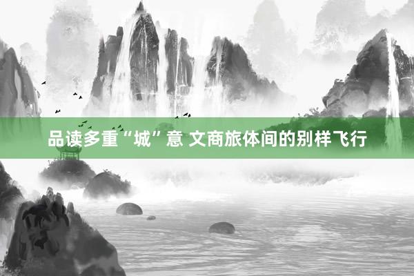 品读多重“城”意 文商旅体间的别样飞行