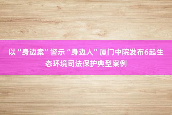 以“身边案”警示“身边人”厦门中院发布6起生态环境司法保护典型案例