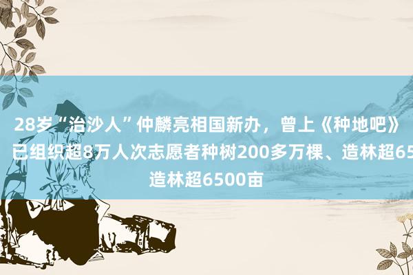 28岁“治沙人”仲麟亮相国新办，曾上《种地吧》圈粉，已组织超8万人次志愿者种树200多万棵、造林超6500亩