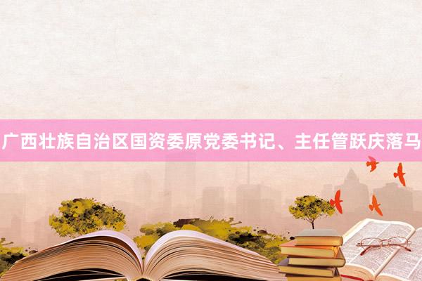 广西壮族自治区国资委原党委书记、主任管跃庆落马