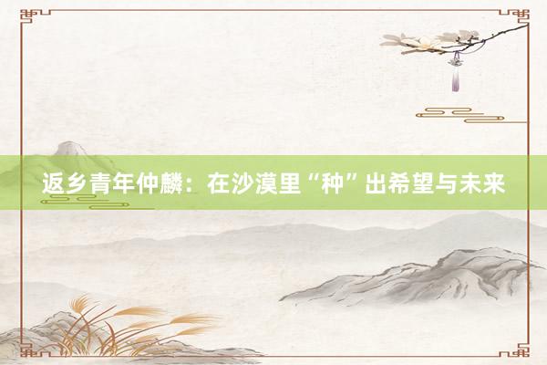 返乡青年仲麟：在沙漠里“种”出希望与未来