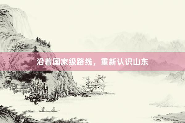 沿着国家级路线，重新认识山东