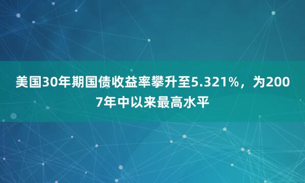 美国30年期国债收益率攀升至5.321%，为2007年中以来最高水平