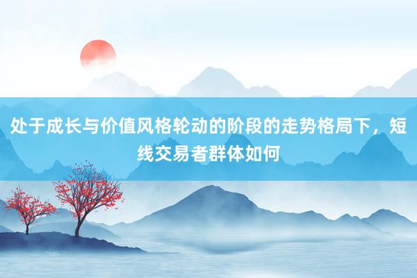 处于成长与价值风格轮动的阶段的走势格局下，短线交易者群体如何
