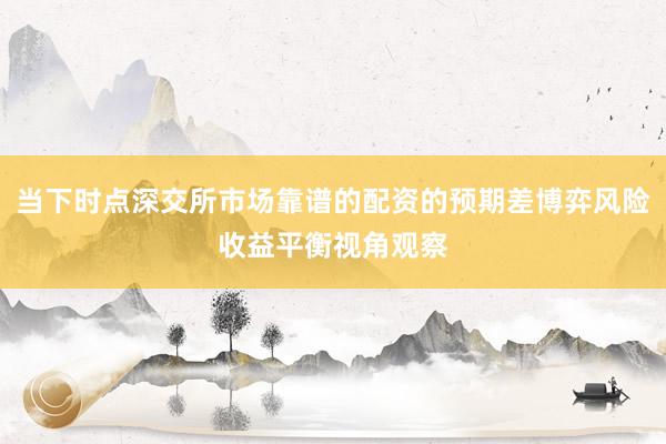 当下时点深交所市场靠谱的配资的预期差博弈风险收益平衡视角观察