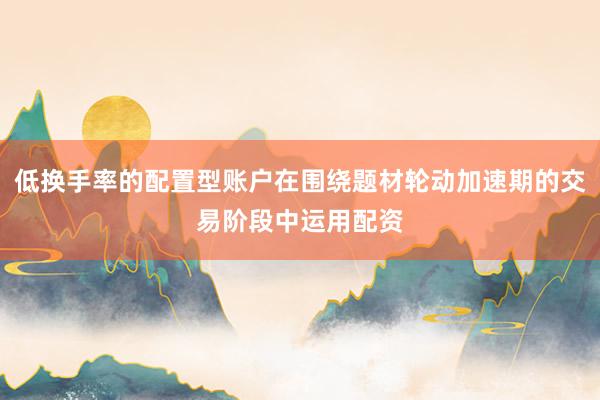低换手率的配置型账户在围绕题材轮动加速期的交易阶段中运用配资