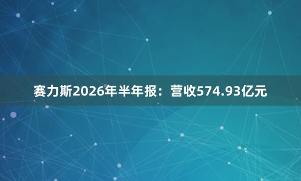 赛力斯2026年半年报：营收574.93亿元