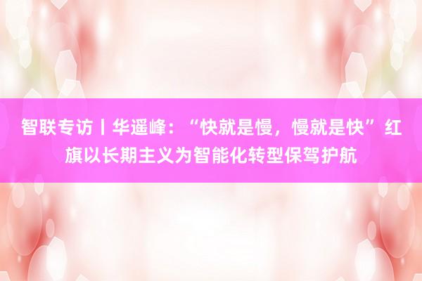 智联专访丨华遥峰：“快就是慢，慢就是快” 红旗以长期主义为智能化转型保驾护航