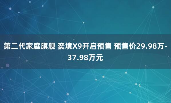第二代家庭旗舰 奕境X9开启预售 预售价29.98万-37.98万元