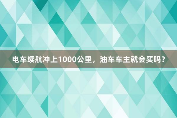 电车续航冲上1000公里，油车车主就会买吗？