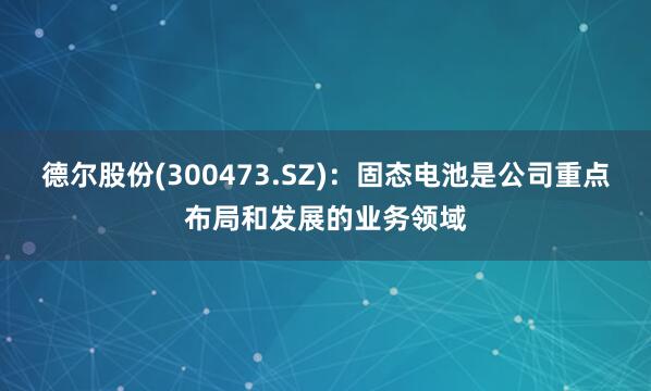 德尔股份(300473.SZ)：固态电池是公司重点布局和发展的业务领域